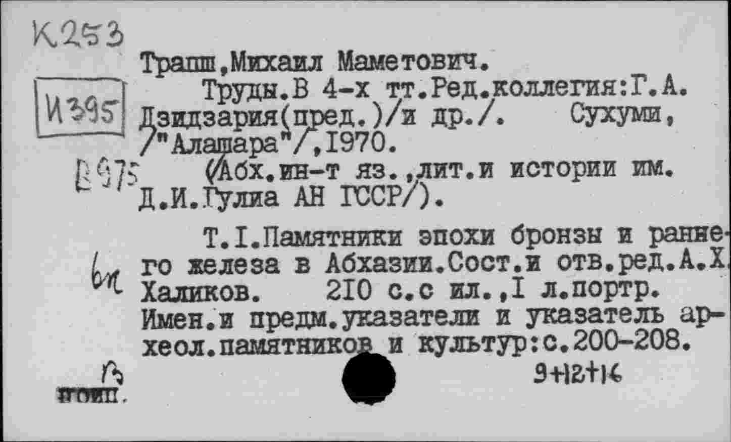 ﻿кгчъ
ИЖ
—--—
№7
й
к
VT/КП.
Транш,Михаил Маметович.
Труды.В 4-х тт.Ред.коллегия:Г.А. Дзвдзария(пред. )/и др./. Сухуми, /" АлашараЛ, 1970.
‘ (Абх.ин-т яз.,лит.и истории им. Д.И.Гулиа АН ГССР/).
T.I.Памятники эпохи бронзы и раннего железа в Абхазии.Сост.и отв.ред.А.Х, Халиков. 210 с.с ил.,1 л.портр. Имен, и предай указатели и указатель ар-хе ол.памятников и культур:с.200-208.
9-HB+I4